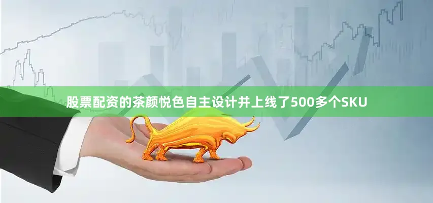 股票配资的茶颜悦色自主设计并上线了500多个SKU
