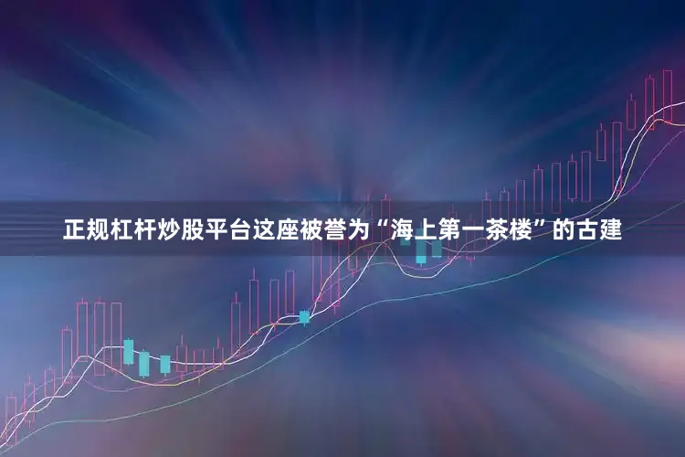 正规杠杆炒股平台这座被誉为“海上第一茶楼”的古建