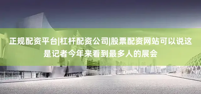 正规配资平台|杠杆配资公司|股票配资网站可以说这是记者今年来看到最多人的展会