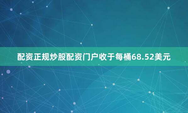 配资正规炒股配资门户收于每桶68.52美元