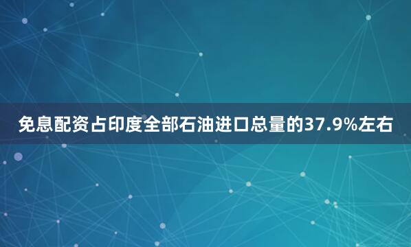 免息配资占印度全部石油进口总量的37.9%左右