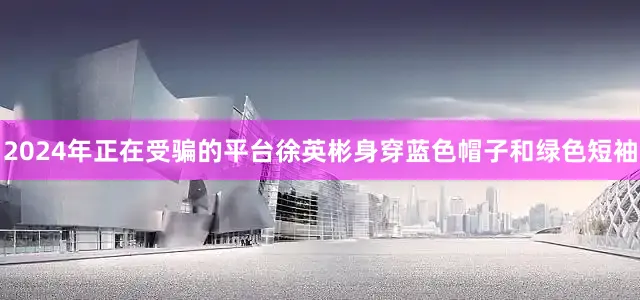 2024年正在受骗的平台徐英彬身穿蓝色帽子和绿色短袖