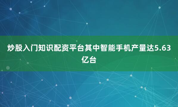 炒股入门知识配资平台其中智能手机产量达5.63亿台