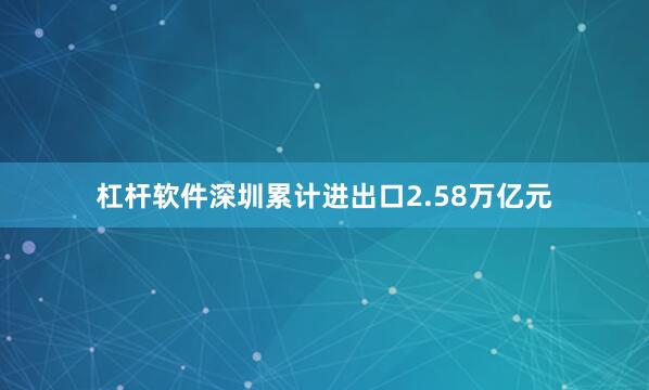 杠杆软件深圳累计进出口2.58万亿元