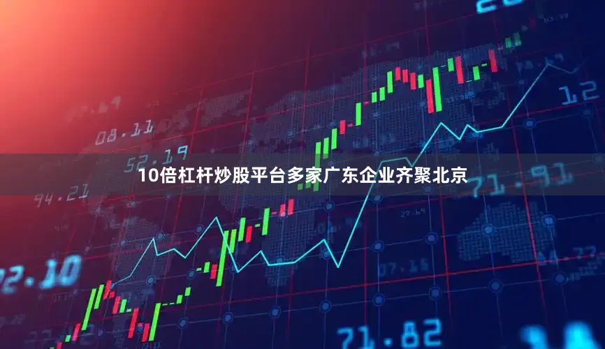 10倍杠杆炒股平台多家广东企业齐聚北京